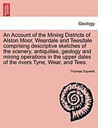 An Account of the Mining Districts of Alston Moor, Weardale and Teesdale Comprising Descriptive Sketches of the Scenery, Antiquities, Geology and Mini (Paperback)