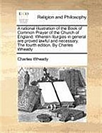 A Rational Illustration of the Book of Common Prayer of the Church of England: Wherein Liturgies in General Are Proved Lawful and Necessary. the Fourt (Paperback)