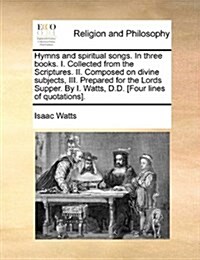 Hymns and Spiritual Songs. in Three Books. I. Collected from the Scriptures. II. Composed on Divine Subjects, III. Prepared for the Lords Supper. by I (Paperback)