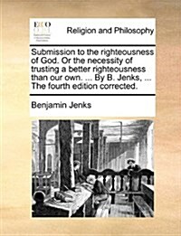 Submission to the Righteousness of God. or the Necessity of Trusting a Better Righteousness Than Our Own. ... by B. Jenks, ... the Fourth Edition Corr (Paperback)
