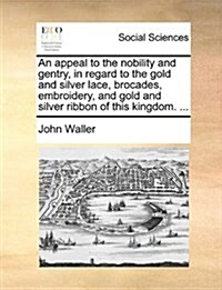 An Appeal to the Nobility and Gentry, in Regard to the Gold and Silver Lace, Brocades, Embroidery, and Gold and Silver Ribbon of This Kingdom. ... (Paperback)