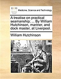 A Treatise on Practical Seamanship; ... by William Hutchinson, Mariner, and Dock Master, at Liverpool. (Paperback)