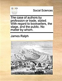 The Case of Authors by Profession or Trade, Stated. with Regard to Booksellers, the Stage, and the Public. No Matter by Whom. (Paperback)