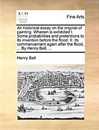 An Historical Essay on the Original of Painting. Wherein Is Exhibited I. Some Probabilities and Pretentions to Its Invention Before the Flood. II. Its (Paperback)