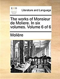 The Works of Monsieur de Moliere. in Six Volumes. Volume 6 of 6 (Paperback)