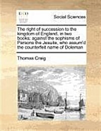 The Right of Succession to the Kingdom of England, in Two Books; Against the Sophisms of Parsons the Jesuite, Who Assumd the Counterfeit Name of Dole (Paperback)