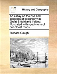 An Essay on the Rise and Progress of Geography in Great-Britain and Ireland. Illustrated with Specimens of Our Oldest Maps. (Paperback)