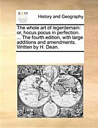 The Whole Art of Legerdemain: Or, Hocus Pocus in Perfection. ... the Fourth Edition, with Large Additions and Amendments. Written by H. Dean. (Paperback)