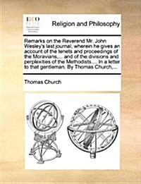 Remarks on the Reverend Mr. John Wesleys Last Journal, Wherein He Gives an Account of the Tenets and Proceedings of the Moravians, ... and of the Div (Paperback)