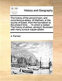 The History of the Ancient Town, and Once Famous Abbey, of Waltham, in the County of Essex, from the Foundation to the Present Time. ... to Which Is A (Paperback)