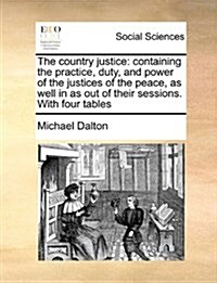 The Country Justice: Containing the Practice, Duty, and Power of the Justices of the Peace, as Well in as Out of Their Sessions. with Four (Paperback)