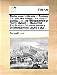 The Handmaid to the Arts, ... Teaching, I. a Perfect Knowledge of the Materia Pictoria; ... III. the Various Manners of Gilding, Silvering, ... the Se (Paperback)