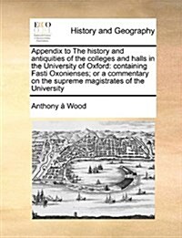 Appendix to the History and Antiquities of the Colleges and Halls in the University of Oxford: Containing Fasti Oxonienses; Or a Commentary on the Sup (Paperback)