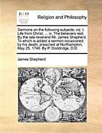 Sermons on the Following Subjects; Viz. I. Life from Christ. ... IX. the Believers Rest. by the Late Reverend Mr. James Shepherd. to Which Is Added a (Paperback)