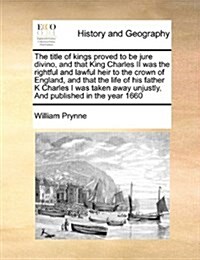 The Title of Kings Proved to Be Jure Divino, and That King Charles II Was the Rightful and Lawful Heir to the Crown of England, and That the Life of H (Paperback)