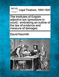The Institutes of English Adjective Law (Procedure in Court): Embracing an Outline of the Law of Evidence and Measure of Damages. (Paperback)