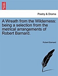 A Wreath from the Wilderness: Being a Selection from the Metrical Arrangements of Robert Barnard. (Paperback)