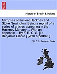 Glimpses of Ancient Hackney and Stoke Newington. Being a Reprint of a Series of Articles Appearing in the Hackney Mercury ... with an Appendix ... by (Paperback)