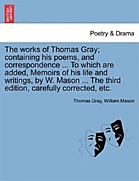 The Works of Thomas Gray; Containing His Poems, and Correspondence ... to Which Are Added, Memoirs of His Life and Writings, by W. Mason ... the Third (Paperback)