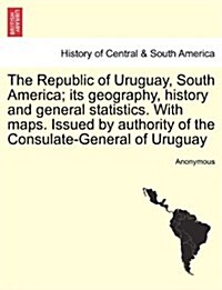 The Republic of Uruguay, South America; Its Geography, History and General Statistics. with Maps. Issued by Authority of the Consulate-General of Urug (Paperback)