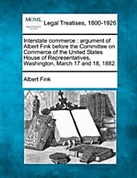 Interstate Commerce: Argument of Albert Fink Before the Committee on Commerce of the United States House of Representatives, Washington, Ma (Paperback)