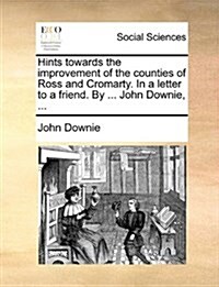 Hints Towards the Improvement of the Counties of Ross and Cromarty. in a Letter to a Friend. by ... John Downie, ... (Paperback)