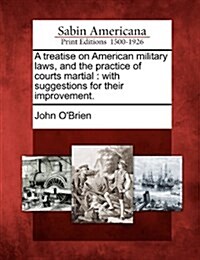 A Treatise on American Military Laws, and the Practice of Courts Martial: With Suggestions for Their Improvement. (Paperback)