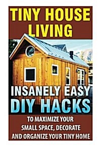 Tiny House Living: Insanely Easy DIY Hacks to Maximize Your Small Space, Decorate and Organize Your Tiny Home: Organizing Small Spaces, H (Paperback)