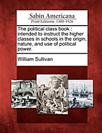 The Political Class Book: Intended to Instruct the Higher Classes in Schools in the Origin, Nature, and Use of Political Power. (Paperback)