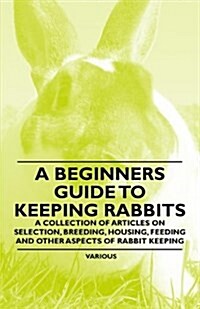 A Beginners Guide to Keeping Rabbits - A Collection of Articles on Selection, Breeding, Housing, Feeding and Other Aspects of Rabbit Keeping (Paperback)