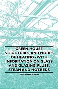 Green-House Structures, and Modes of Heating - With Information on Glass and Glazing, Flues, Steam and Hot-Beds (Paperback)