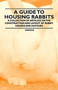 A Guide to Housing Rabbits - A Collection of Articles on the Construction and Layout of Rabbit Houses and Hutches (Paperback)