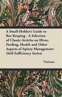A Small-Holders Guide to Bee Keeping - A Selection of Classic Articles on Hives, Feeding, Health and Other Aspects of Apiary Management (Self-Suffi (Paperback)