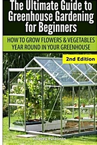Ultimate Guide to Greenhouse Gardening for Beginners: How to Grow Flowers and Vegetables Year-Round in Your Greenhouse (Paperback)