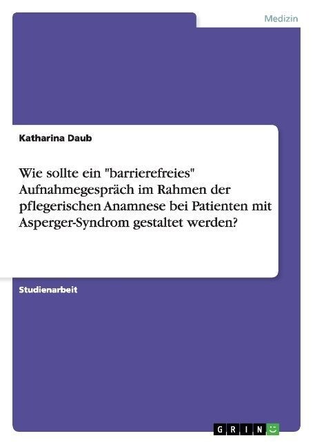 Wie sollte ein barrierefreies Aufnahmegespr?h im Rahmen der pflegerischen Anamnese bei Patienten mit Asperger-Syndrom gestaltet werden? (Paperback)