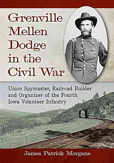 Grenville Mellen Dodge in the Civil War: Union Spymaster, Railroad Builder and Organizer of the Fourth Iowa Volunteer Infantry (Paperback)