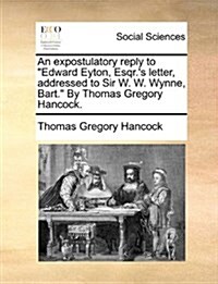 An Expostulatory Reply to Edward Eyton, Esqr.s Letter, Addressed to Sir W. W. Wynne, Bart. by Thomas Gregory Hancock. (Paperback)
