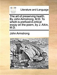 The Art of Preserving Health. by John Armstrong, M.D. to Which Is Prefixed a Critical Essay on the Poem, by J. Aikin, M.D. (Paperback)