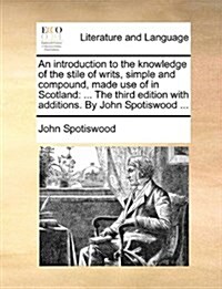 An Introduction to the Knowledge of the Stile of Writs, Simple and Compound, Made Use of in Scotland: ... the Third Edition with Additions. by John Sp (Paperback)