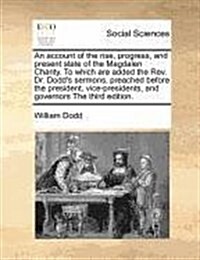 An Account of the Rise, Progress, and Present State of the Magdalen Charity. to Which Are Added the REV. Dr. Dodds Sermons, Preached Before the Presi (Paperback)