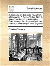 A Discourse on the Good News from a Far Country. Deliverd July 24th. a Day of Thanks-Giving to Almighty God, Throughout the Province of the Massachus (Paperback)