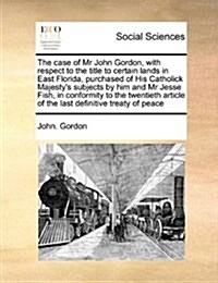 The Case of MR John Gordon, with Respect to the Title to Certain Lands in East Florida, Purchased of His Catholick Majestys Subjects by Him and MR Je (Paperback)