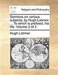 Sermons on Various Subjects, by Hugh Latimer, ... to Which Is Prefixed, His Life. Volume 2 of 2 (Paperback)