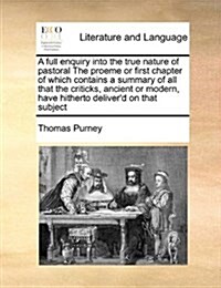 A Full Enquiry Into the True Nature of Pastoral the Proeme or First Chapter of Which Contains a Summary of All That the Criticks, Ancient or Modern, H (Paperback)