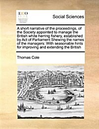 A Short Narrative of the Proceedings, of the Society Appointed to Manage the British White Herring Fishery, Established by Act of Parliament Shewing t (Paperback)