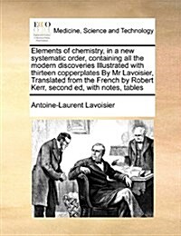 Elements of Chemistry, in a New Systematic Order, Containing All the Modern Discoveries Illustrated with Thirteen Copperplates by MR Lavoisier, Transl (Paperback)