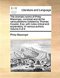 The Dramatic Works of Philip Massinger, Compleat and All the Variouseditions Collated by Thomas Coxeter, Esq: With Notes Critical and Explanatory, of (Paperback)