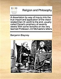 A Dissertation by Way of Inquiry Into the True Import and Application of the Vision Related Dan IX Ver20 to the End, Usually Called Daniels Prophecy (Paperback)