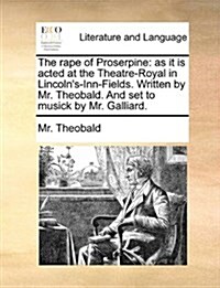 The Rape of Proserpine: As It Is Acted at the Theatre-Royal in Lincolns-Inn-Fields. Written by Mr. Theobald. and Set to Musick by Mr. Galliar (Paperback)