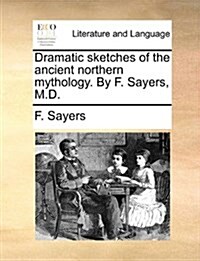 Dramatic Sketches of the Ancient Northern Mythology. by F. Sayers, M.D. (Paperback)
